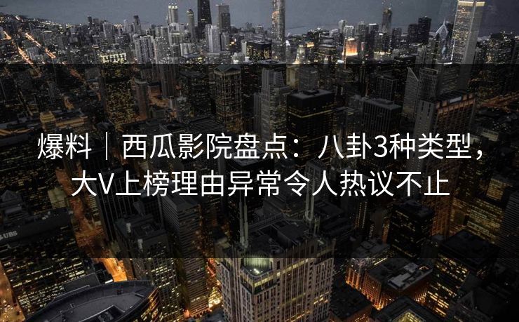 爆料｜西瓜影院盘点：八卦3种类型，大V上榜理由异常令人热议不止