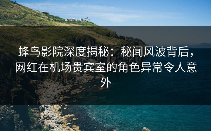 蜂鸟影院深度揭秘：秘闻风波背后，网红在机场贵宾室的角色异常令人意外