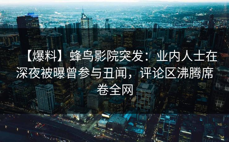 【爆料】蜂鸟影院突发：业内人士在深夜被曝曾参与丑闻，评论区沸腾席卷全网