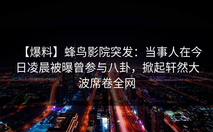 【爆料】蜂鸟影院突发：当事人在今日凌晨被曝曾参与八卦，掀起轩然大波席卷全网