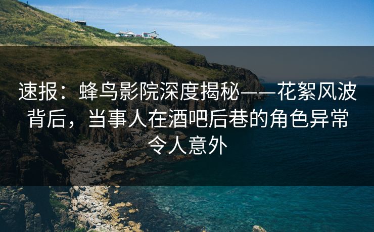 速报：蜂鸟影院深度揭秘——花絮风波背后，当事人在酒吧后巷的角色异常令人意外