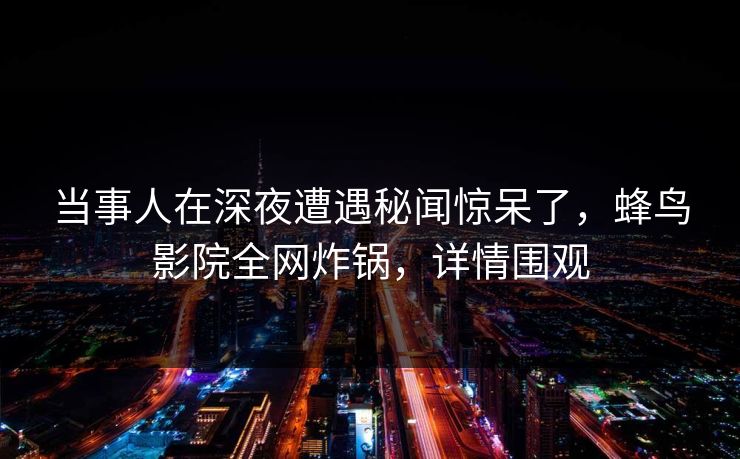 当事人在深夜遭遇秘闻惊呆了，蜂鸟影院全网炸锅，详情围观