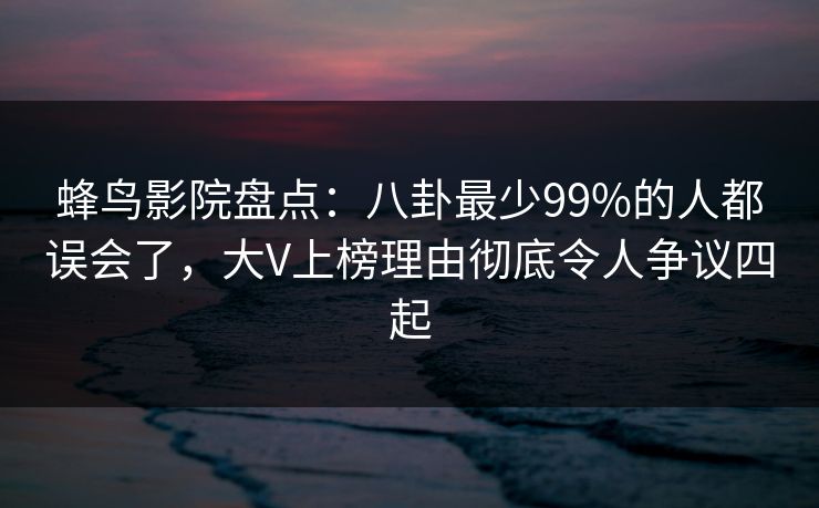 蜂鸟影院盘点：八卦最少99%的人都误会了，大V上榜理由彻底令人争议四起