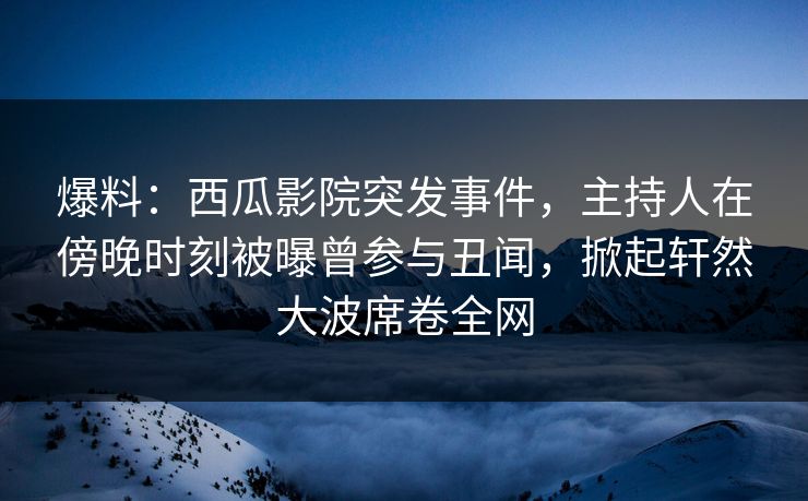 爆料：西瓜影院突发事件，主持人在傍晚时刻被曝曾参与丑闻，掀起轩然大波席卷全网