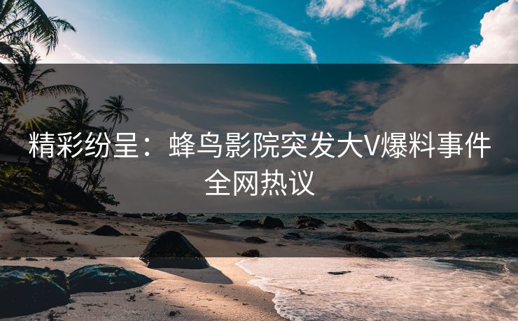 精彩纷呈：蜂鸟影院突发大V爆料事件全网热议