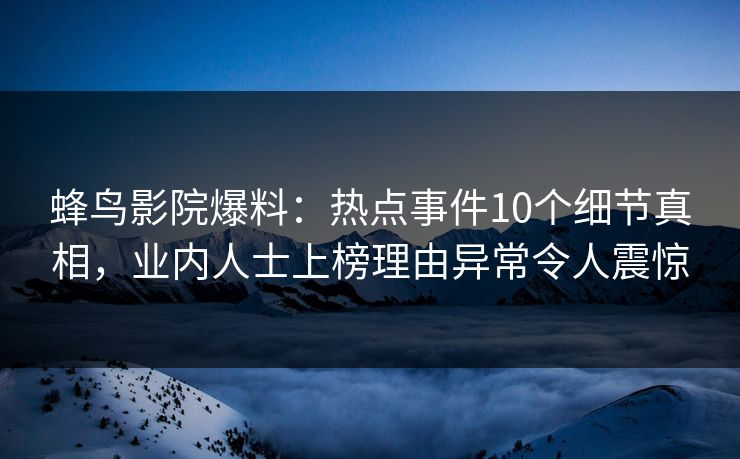 蜂鸟影院爆料：热点事件10个细节真相，业内人士上榜理由异常令人震惊