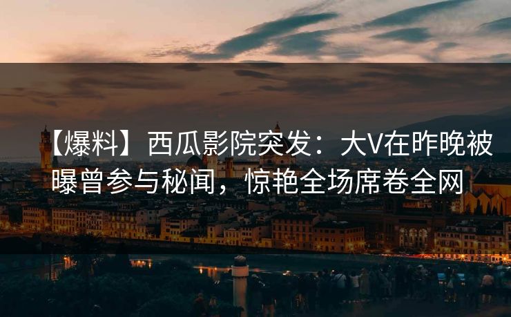 【爆料】西瓜影院突发：大V在昨晚被曝曾参与秘闻，惊艳全场席卷全网