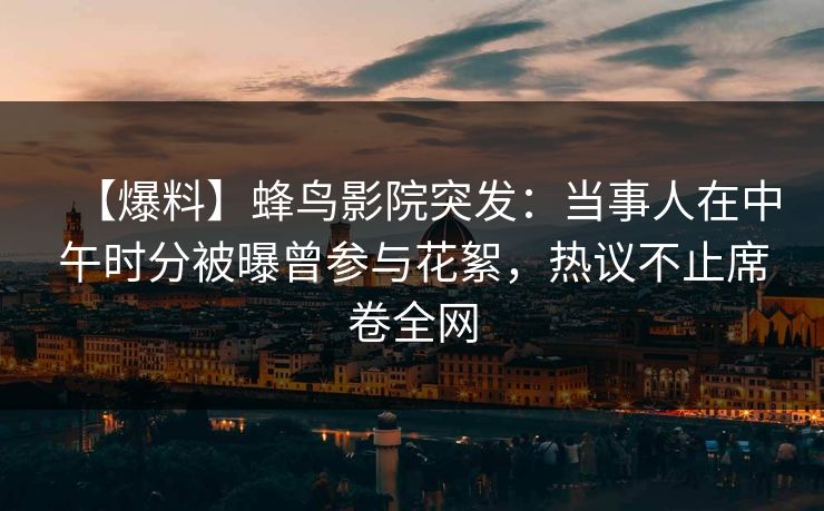 【爆料】蜂鸟影院突发：当事人在中午时分被曝曾参与花絮，热议不止席卷全网