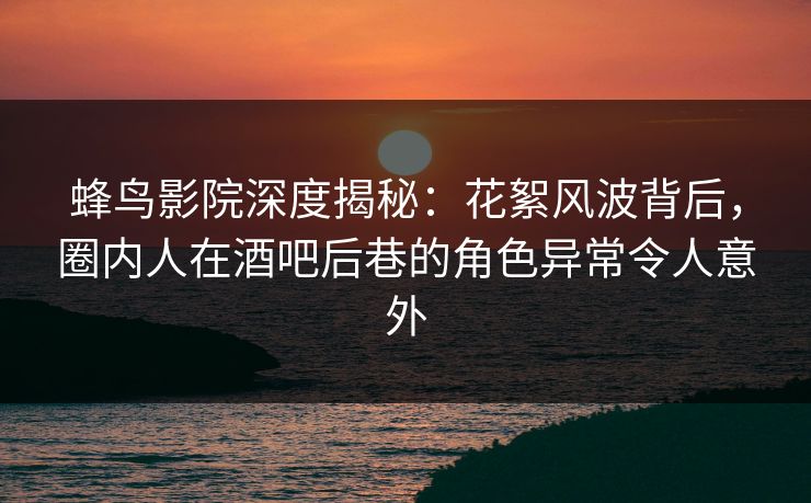 蜂鸟影院深度揭秘：花絮风波背后，圈内人在酒吧后巷的角色异常令人意外