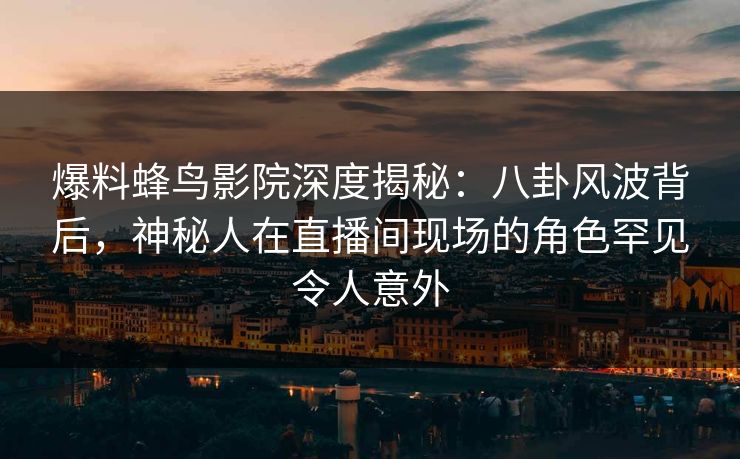 爆料蜂鸟影院深度揭秘：八卦风波背后，神秘人在直播间现场的角色罕见令人意外