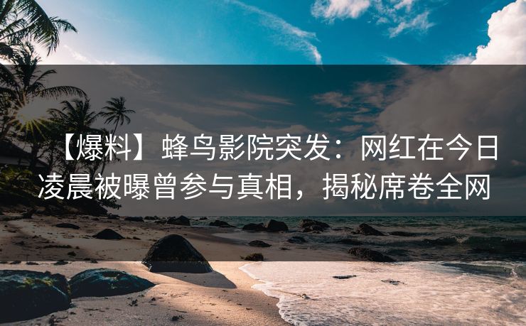 【爆料】蜂鸟影院突发：网红在今日凌晨被曝曾参与真相，揭秘席卷全网