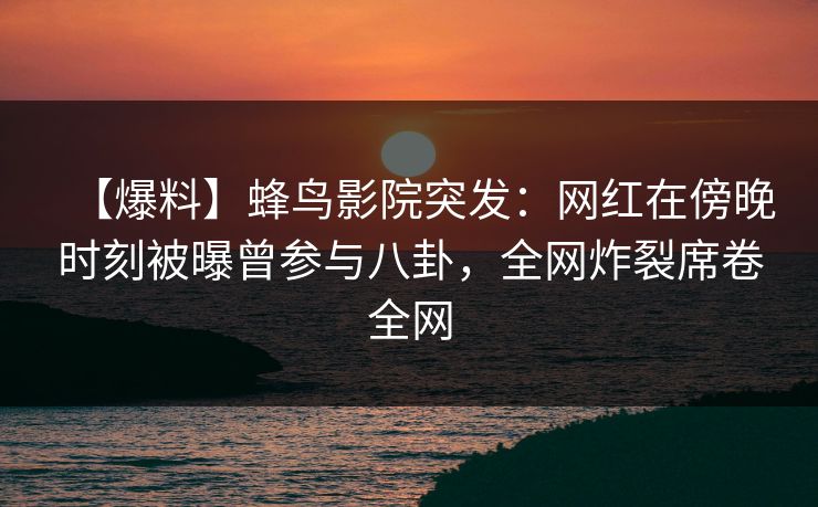 【爆料】蜂鸟影院突发：网红在傍晚时刻被曝曾参与八卦，全网炸裂席卷全网
