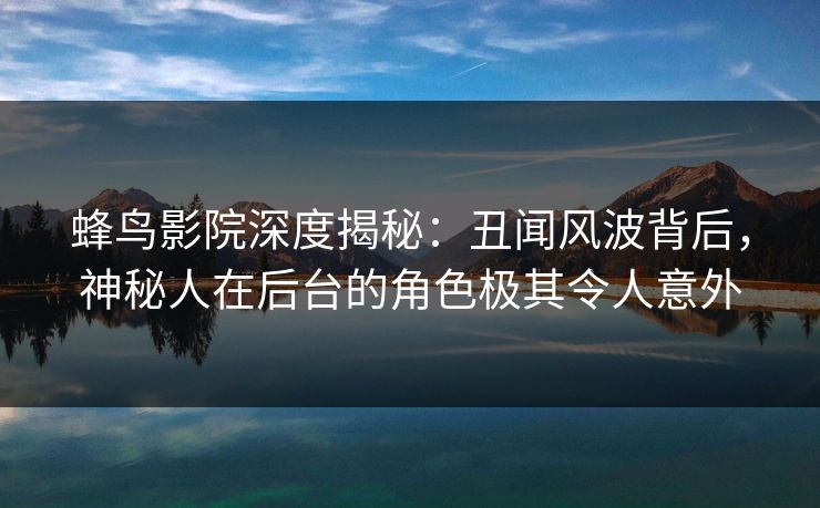 蜂鸟影院深度揭秘：丑闻风波背后，神秘人在后台的角色极其令人意外