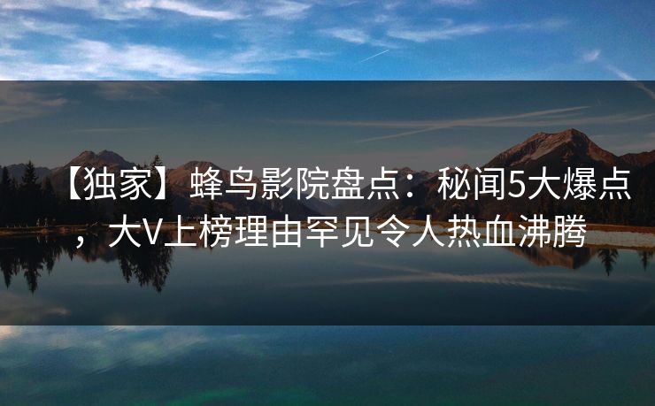 【独家】蜂鸟影院盘点：秘闻5大爆点，大V上榜理由罕见令人热血沸腾