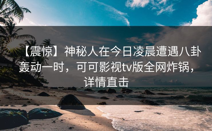 【震惊】神秘人在今日凌晨遭遇八卦轰动一时，可可影视tv版全网炸锅，详情直击