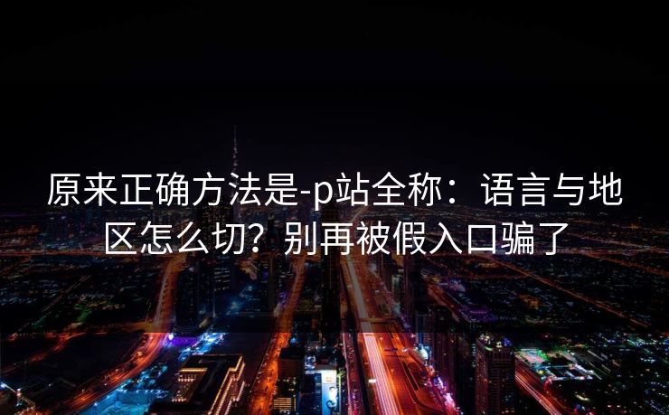 原来正确方法是-p站全称:语言与地区怎么切?别再被假入口骗了 原来正确方法是-p站全称:语言与地区怎么切?别再被假入口骗了