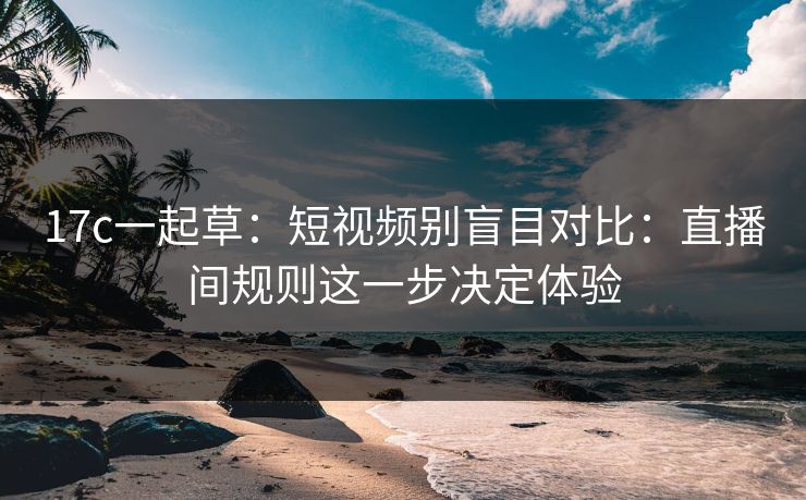 17c一起草：短视频别盲目对比：直播间规则这一步决定体验