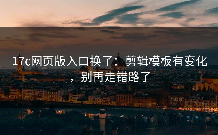 17c网页版入口换了：剪辑模板有变化，别再走错路了