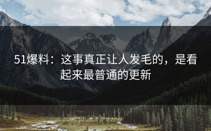51爆料：这事真正让人发毛的，是看起来最普通的更新