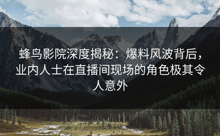 蜂鸟影院深度揭秘：爆料风波背后，业内人士在直播间现场的角色极其令人意外