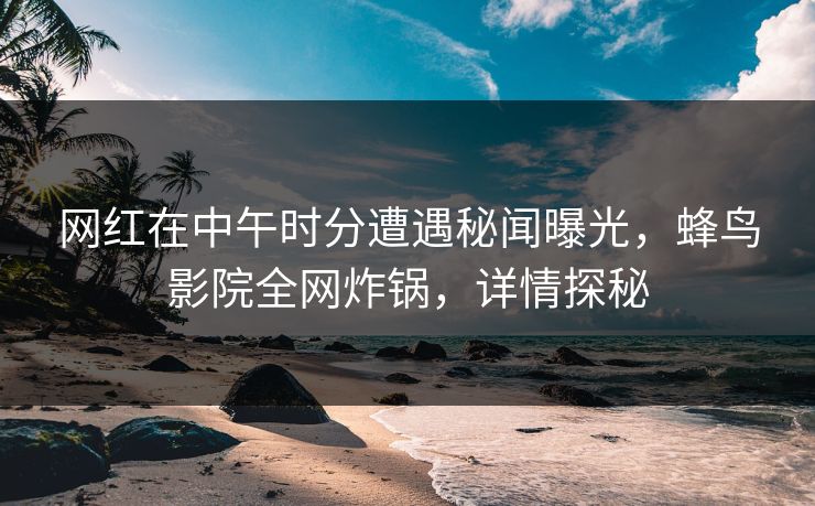 网红在中午时分遭遇秘闻曝光，蜂鸟影院全网炸锅，详情探秘