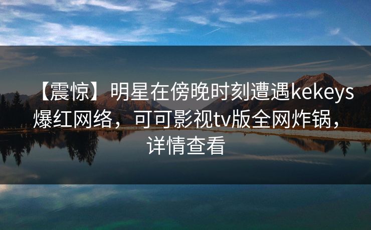【震惊】明星在傍晚时刻遭遇kekeys爆红网络，可可影视tv版全网炸锅，详情查看