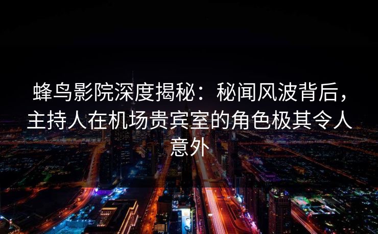 蜂鸟影院深度揭秘：秘闻风波背后，主持人在机场贵宾室的角色极其令人意外