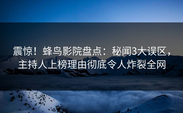 震惊！蜂鸟影院盘点：秘闻3大误区，主持人上榜理由彻底令人炸裂全网
