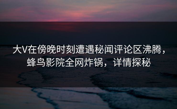 大V在傍晚时刻遭遇秘闻评论区沸腾，蜂鸟影院全网炸锅，详情探秘