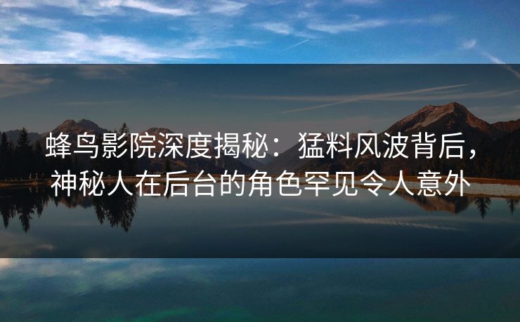 蜂鸟影院深度揭秘：猛料风波背后，神秘人在后台的角色罕见令人意外