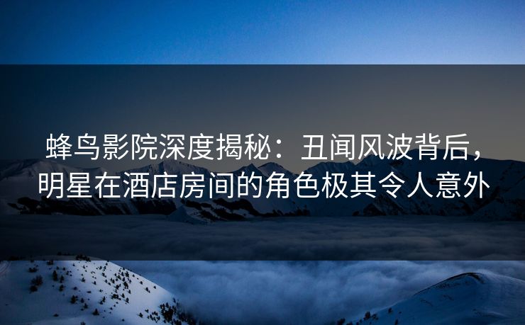 蜂鸟影院深度揭秘：丑闻风波背后，明星在酒店房间的角色极其令人意外