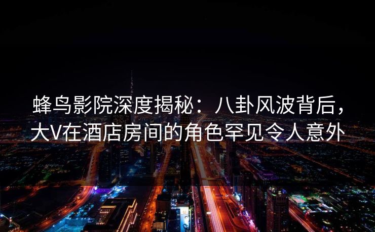 蜂鸟影院深度揭秘：八卦风波背后，大V在酒店房间的角色罕见令人意外
