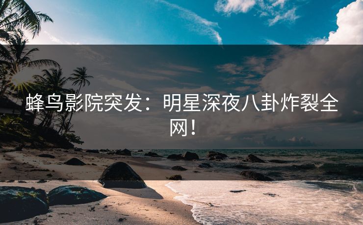 蜂鸟影院突发：明星深夜八卦炸裂全网！