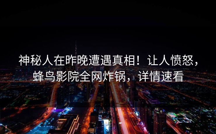 神秘人在昨晚遭遇真相！让人愤怒，蜂鸟影院全网炸锅，详情速看