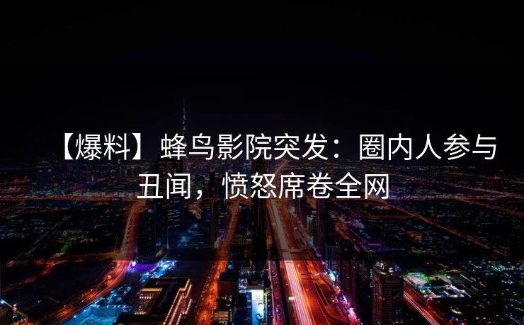 【爆料】蜂鸟影院突发：圈内人参与丑闻，愤怒席卷全网