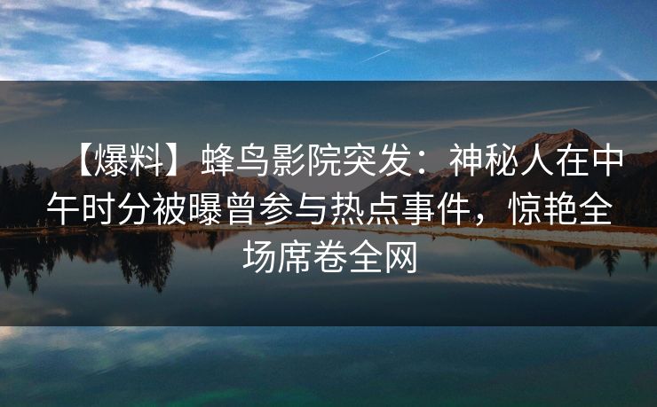 【爆料】蜂鸟影院突发：神秘人在中午时分被曝曾参与热点事件，惊艳全场席卷全网