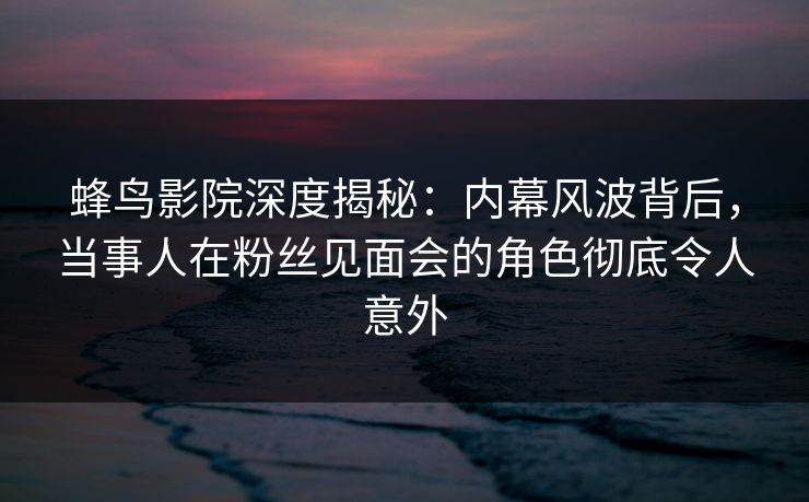 蜂鸟影院深度揭秘：内幕风波背后，当事人在粉丝见面会的角色彻底令人意外