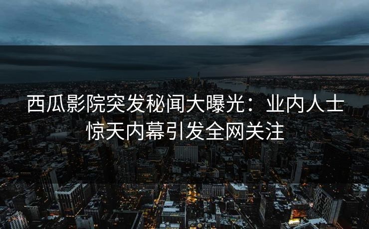 西瓜影院突发秘闻大曝光：业内人士惊天内幕引发全网关注