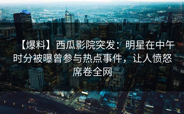 【爆料】西瓜影院突发：明星在中午时分被曝曾参与热点事件，让人愤怒席卷全网