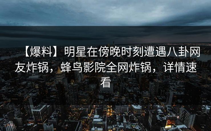 【爆料】明星在傍晚时刻遭遇八卦网友炸锅，蜂鸟影院全网炸锅，详情速看