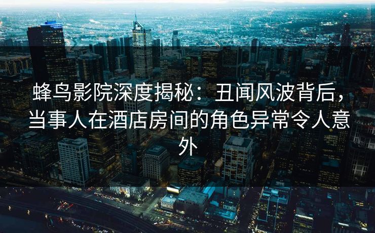 蜂鸟影院深度揭秘：丑闻风波背后，当事人在酒店房间的角色异常令人意外