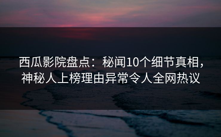 西瓜影院盘点：秘闻10个细节真相，神秘人上榜理由异常令人全网热议