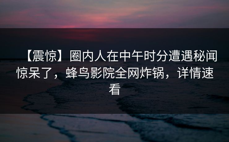 【震惊】圈内人在中午时分遭遇秘闻惊呆了，蜂鸟影院全网炸锅，详情速看