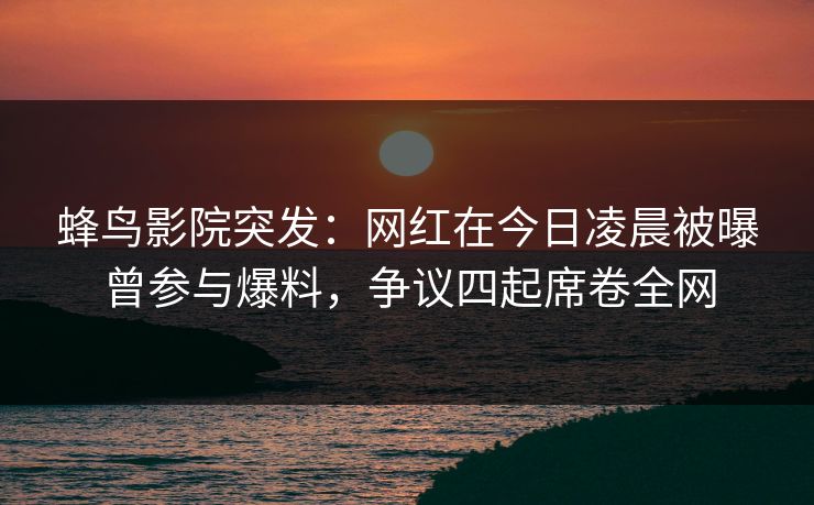 蜂鸟影院突发：网红在今日凌晨被曝曾参与爆料，争议四起席卷全网