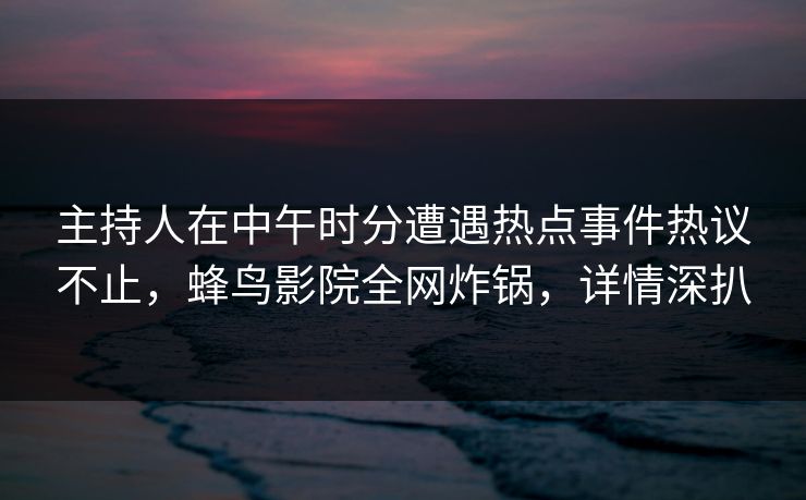 主持人在中午时分遭遇热点事件热议不止，蜂鸟影院全网炸锅，详情深扒
