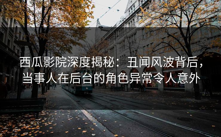 西瓜影院深度揭秘：丑闻风波背后，当事人在后台的角色异常令人意外
