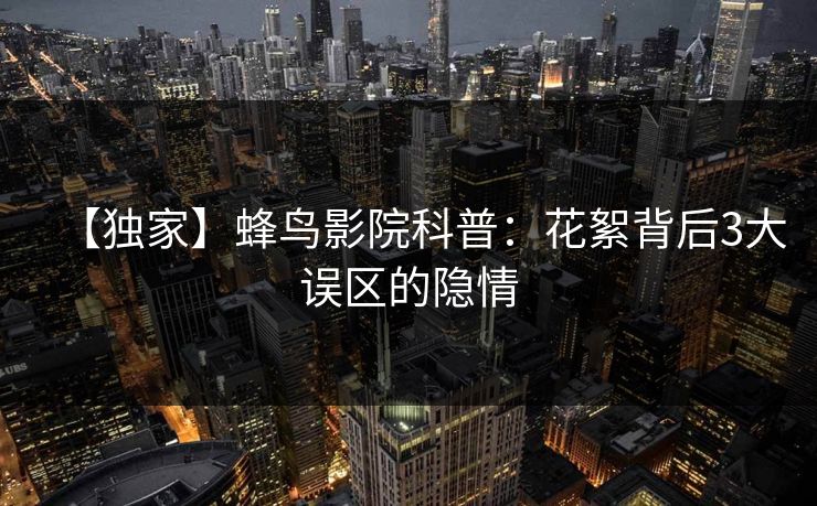 【独家】蜂鸟影院科普:花絮背后3大误区的隐情 【独家】蜂鸟影院科普:花絮背后3大误区的隐情