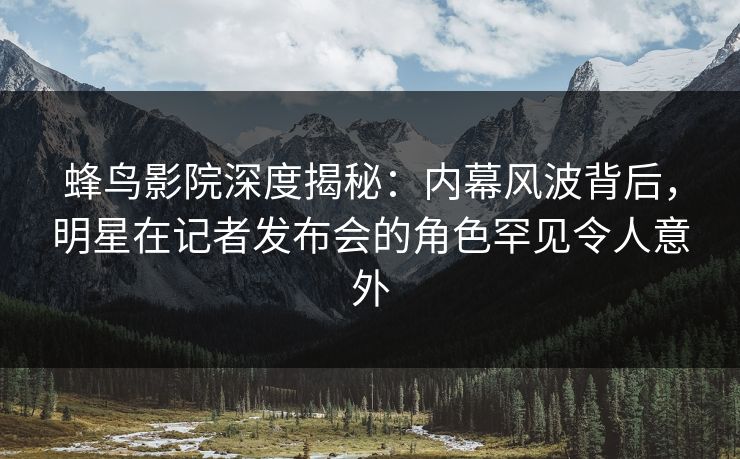 蜂鸟影院深度揭秘:内幕风波背后,明星在记者发布会的角色罕见令人意外 蜂鸟影院深度揭秘:内幕风波背后,明星在记者发布会的角色罕见令人意外