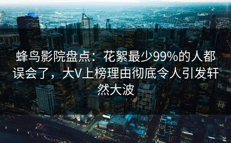 蜂鸟影院盘点：花絮最少99%的人都误会了，大V上榜理由彻底令人引发轩然大波
