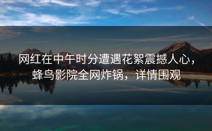 网红在中午时分遭遇花絮震撼人心，蜂鸟影院全网炸锅，详情围观